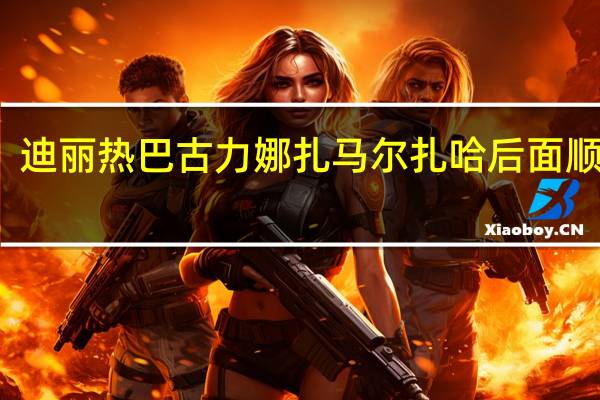 迪丽热巴 古力娜扎 马尔扎哈后面顺口溜（马尔扎哈古力娜扎）