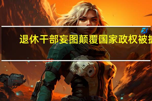 退休干部妄图颠覆国家政权被抓