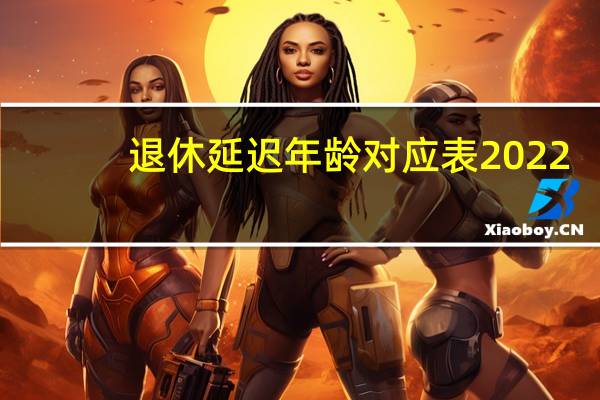 退休延迟年龄对应表2022（退休延迟年龄对应表2021）
