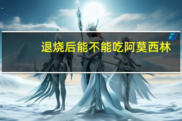 退烧后能不能吃阿莫西林(退烧后能不能吃鸡蛋)