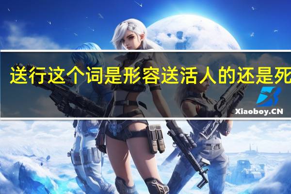 送行这个词是形容送活人的还是死人的