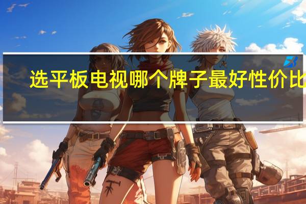 选平板电视哪个牌子最好 性价比高（平板电视那个品牌好）