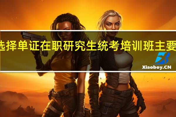 选择单证在职研究生统考培训班主要看什么