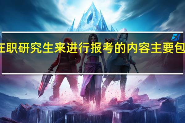 选择在职研究生来进行报考的内容主要包括几个方面