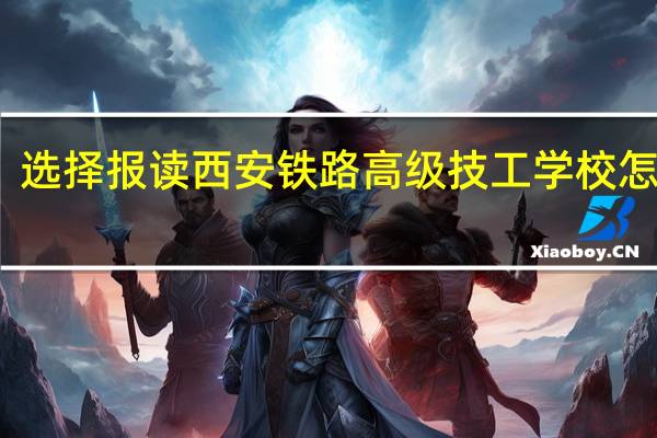 选择报读西安铁路高级技工学校怎么样