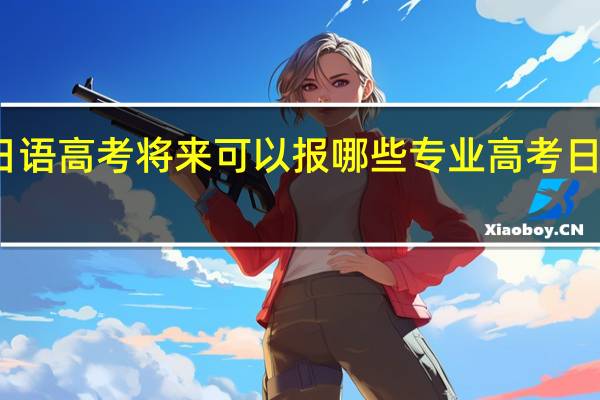选择用日语高考将来可以报哪些专业 高考日语受限的专业