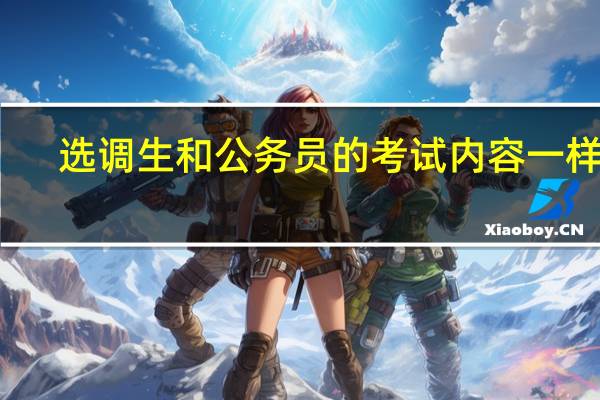 选调生和公务员的考试内容一样吗
