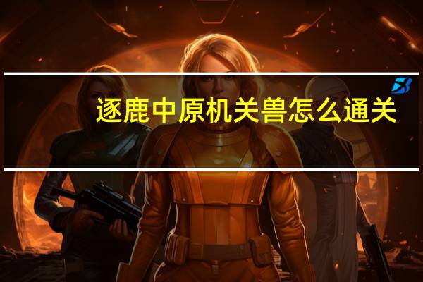 逐鹿中原机关兽怎么通关(逐鹿中原机关兽攻略)