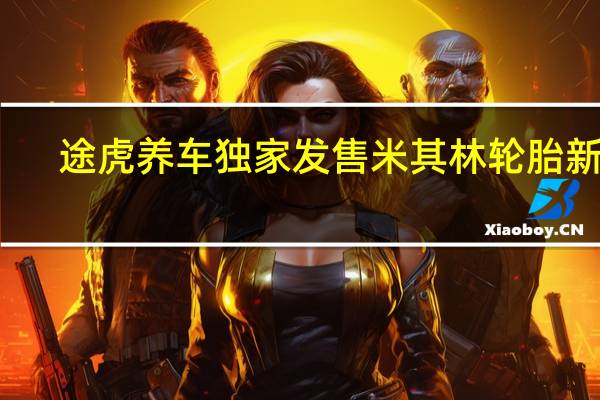 途虎养车独家发售米其林轮胎新品：可享鼓包、爆胎保障权益