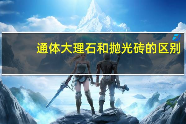 通体大理石和抛光砖的区别（通体大理石和抛光砖的区别）