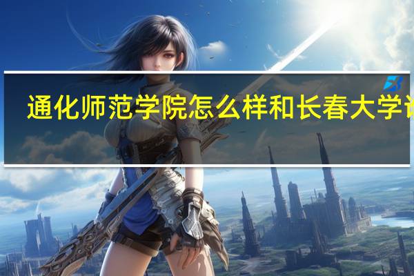通化师范学院怎么样和长春大学谁好（通化师范学院怎么样）
