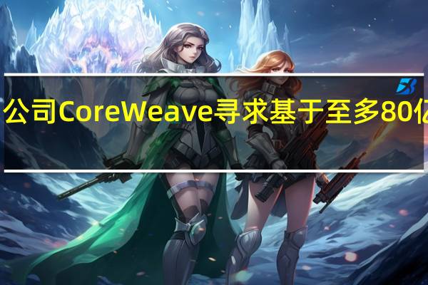 通用云计算平台初创公司CoreWeave寻求基于至多80亿美元的估值出售部分股权
