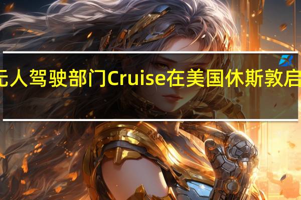 通用汽车旗下无人驾驶部门Cruise在美国休斯敦启动全面自动驾驶测试