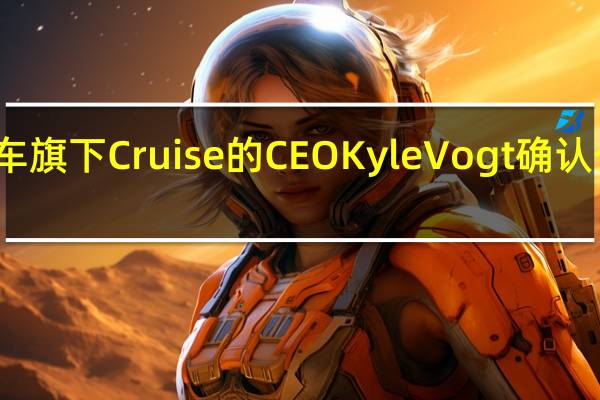 通用汽车旗下Cruise的CEO Kyle Vogt确认公司即将裁员