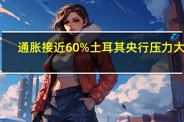 通胀接近60%土耳其央行压力大增