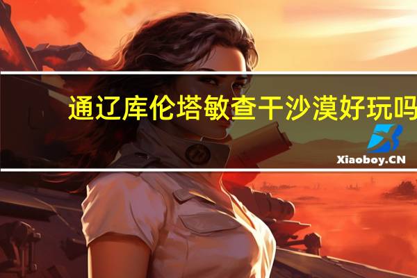 通辽库伦塔敏查干沙漠好玩吗