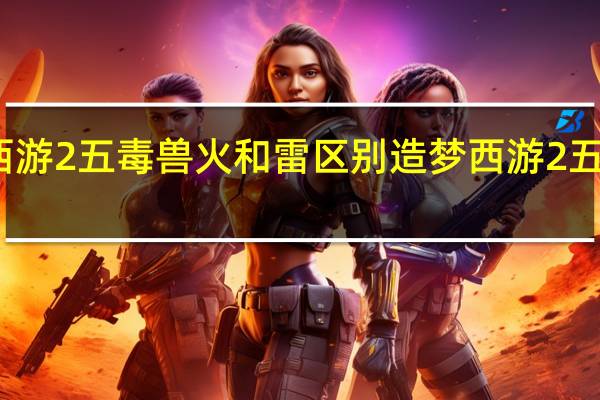 造梦西游2五毒兽火和雷区别 造梦西游2五毒兽怎么得