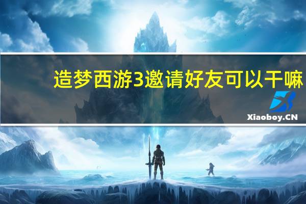 造梦西游3邀请好友可以干嘛（造梦西游3邀请赠送）