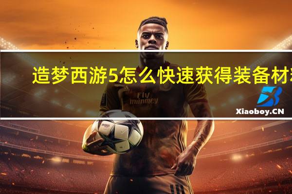 造梦西游5怎么快速获得装备材料（造梦西游5怎么快速升级）