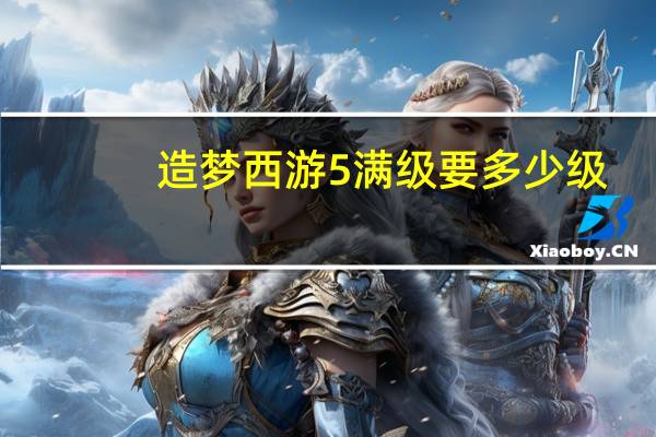 造梦西游5满级要多少级(造梦西游5满级账号)
