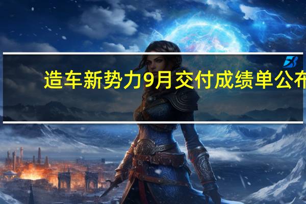 造车新势力9月交付成绩单公布：埃安理想领先、小鹏零跑深蓝猛追