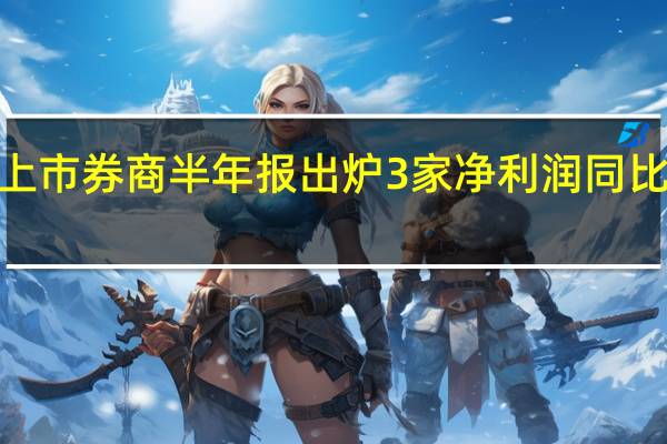 逾四成上市券商半年报出炉 3家净利润同比增幅超100%