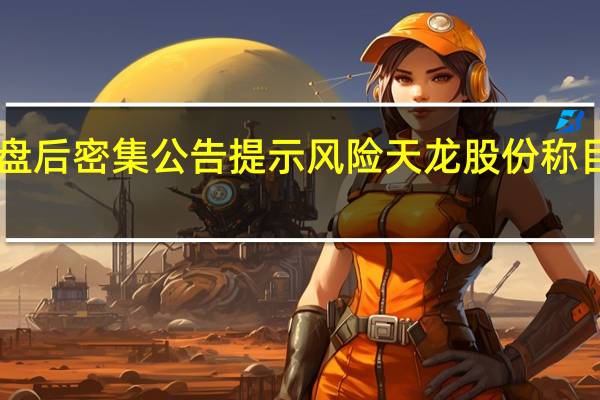 逾10只“龙字辈”概念股盘后密集公告提示风险 天龙股份称目前股价严重偏离同行合理估值