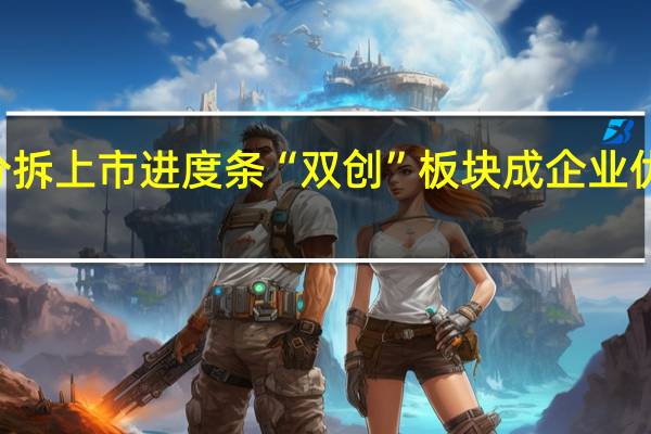 逾40家公司刷新分拆上市进度条 “双创”板块成企业优选目标 到底什么情况嘞