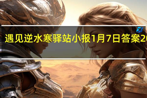 遇见逆水寒驿站小报1月7日答案2022 1.7日每日一题最新四个线索2022