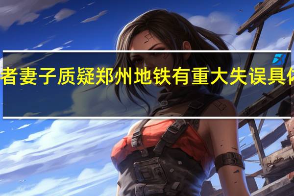 遇难者妻子质疑郑州地铁有重大失误 具体有哪些呢