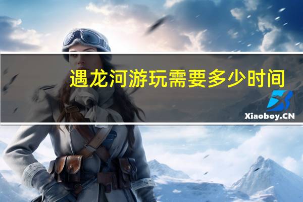 遇龙河游玩需要多少时间