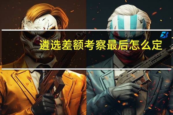 遴选差额考察最后怎么定