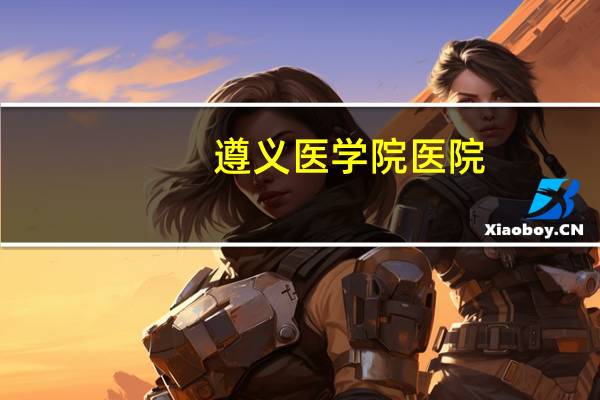 遵义医学院医院，遵义医学院附属医院和铜仁市人民医院哪个好