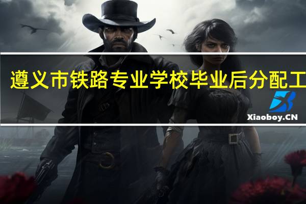 遵义市铁路专业学校毕业后分配工作吗