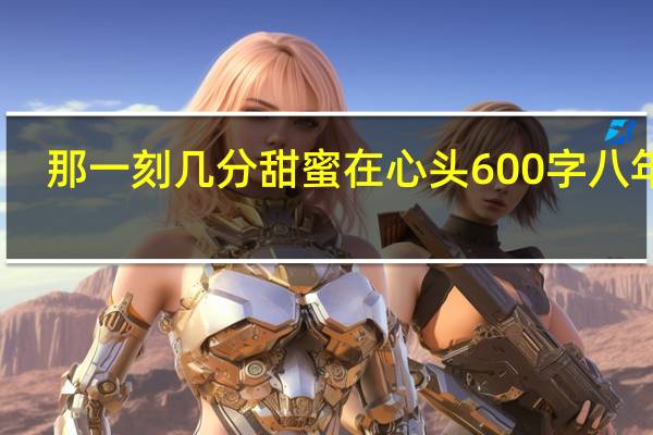 那一刻几分甜蜜在心头600字八年级(那一刻几分甜蜜在心头600字)