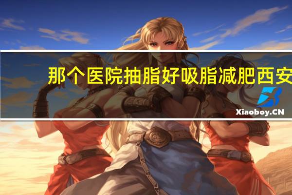 那个医院抽脂好 吸脂减肥西安哪家医院好