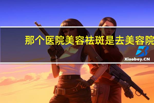 那个医院美容 祛斑是去美容院好还是医院美容科好