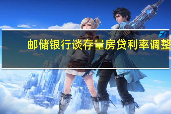 邮储银行谈存量房贷利率调整：重定价工作复杂已做准备工作