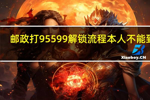 邮政打95599解锁流程本人不能到场（邮政打95599解锁流程是什么）