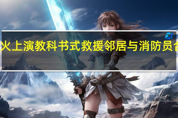 邻里接力灭火上演教科书式救援 邻居与消防员合力救出被困老人