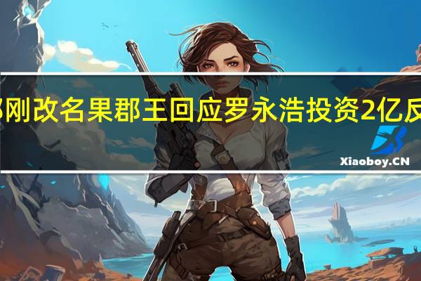 郑刚改名果郡王回应罗永浩 投资2亿反目成仇