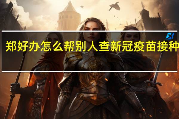郑好办怎么帮别人查新冠疫苗接种记录（怎么帮别人查新冠疫苗接种记录）