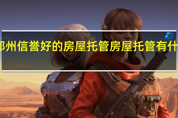 郑州信誉好的房屋托管 房屋托管有什么风险