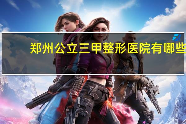 郑州公立三甲整形医院有哪些？郑州哪个整形医院靠谱