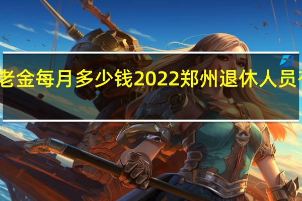 郑州养老金每月多少钱 2022郑州退休人员有春节补贴吗