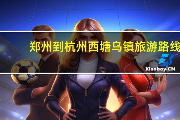 郑州到杭州西塘乌镇旅游路线
