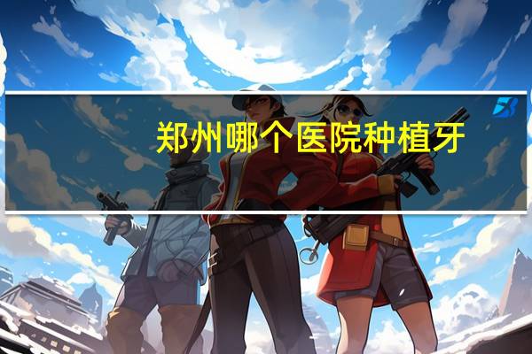 郑州哪个医院种植牙，郑州种植牙最好的医院是哪家