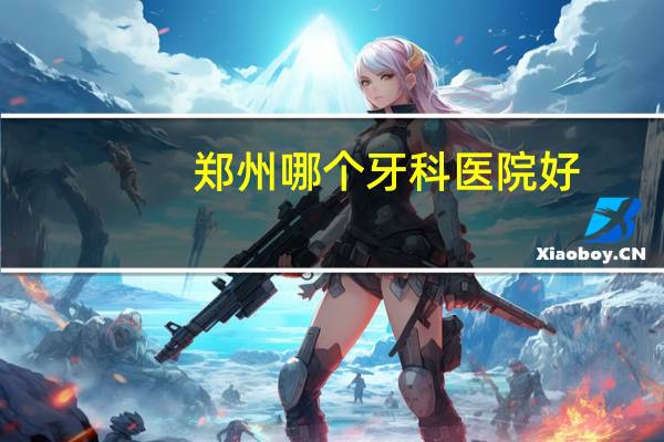 郑州哪个牙科医院好？郑州市最好的口腔医院是哪家