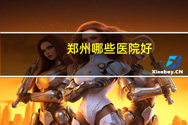 郑州哪些医院好(郑州比较知名的医院有哪些)
