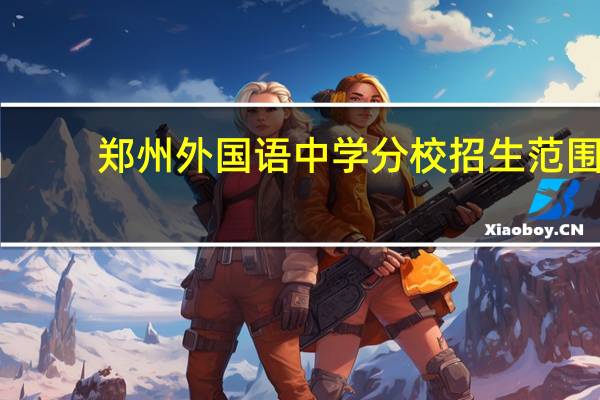 郑州外国语中学分校招生范围(郑州外国语中学分校)